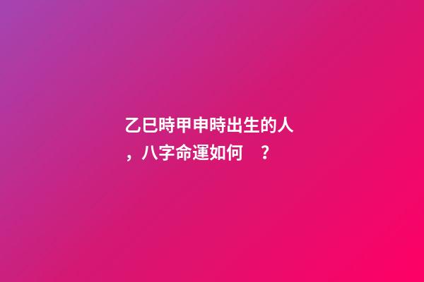 乙巳時甲申時出生的人，八字命運如何？